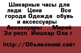 Шикарные часы для леди › Цена ­ 600 - Все города Одежда, обувь и аксессуары » Аксессуары   . Марий Эл респ.,Йошкар-Ола г.